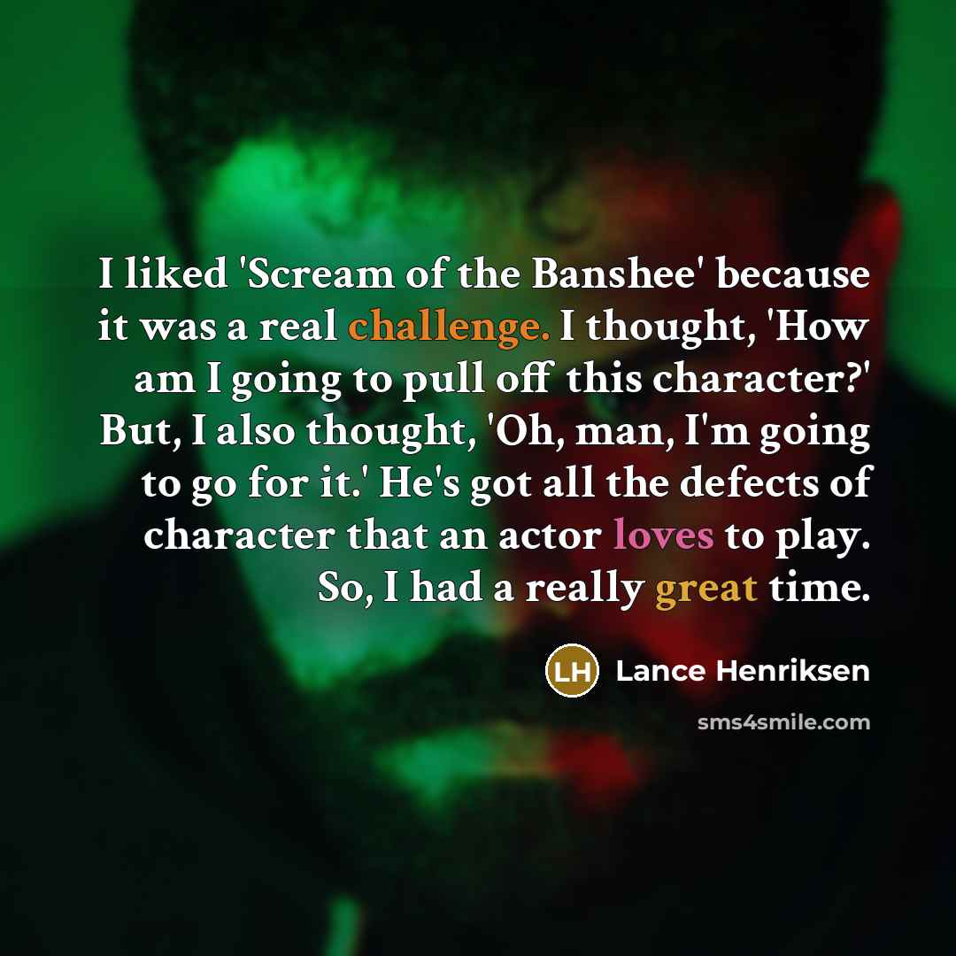 “I liked 'Scream of the Banshee' because it was a real challenge. I thought, 'How am I going to pull off this character?' But, I also thought, 'Oh, man, I'm going to go for it.' He's got all the defects of character that an actor loves to play. So, I had a really great time.” quote by Lance Henriksen