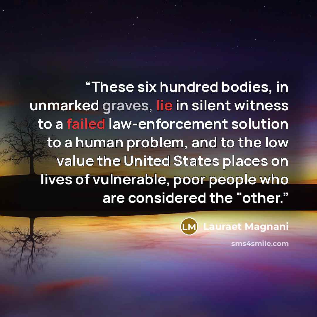 “These six hundred bodies, in unmarked graves, lie in silent witness to a failed law-enforcement solution to a human problem, and to the low value the United States places on lives of vulnerable, poor people who are considered the "other.” quote by Lauraet Magnani