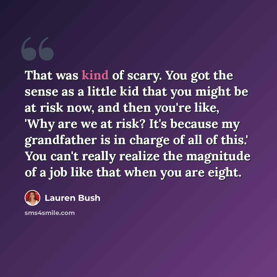 “That was kind of scary. You got the sense as a little kid that you might be at risk now, and then you're like, 'Why are we at risk? It's because my grandfather is in charge of all of this.' You can't really realize the magnitude of a job like that when you are eight.” quote by Lauren Bush