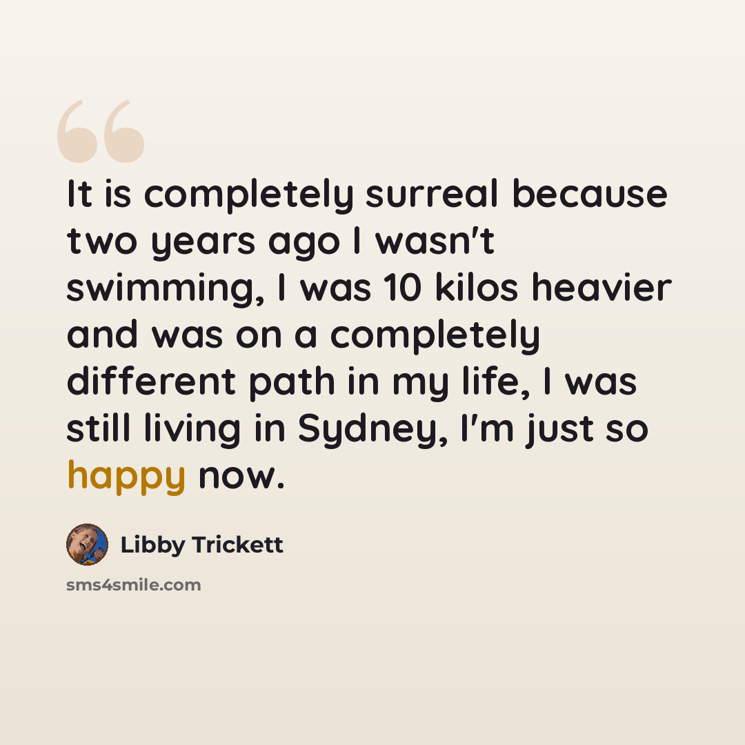“It is completely surreal because two years ago I wasn't swimming, I was 10 kilos heavier and was on a completely different path in my life, I was still living in Sydney, I'm just so happy now.” quote by Libby Trickett