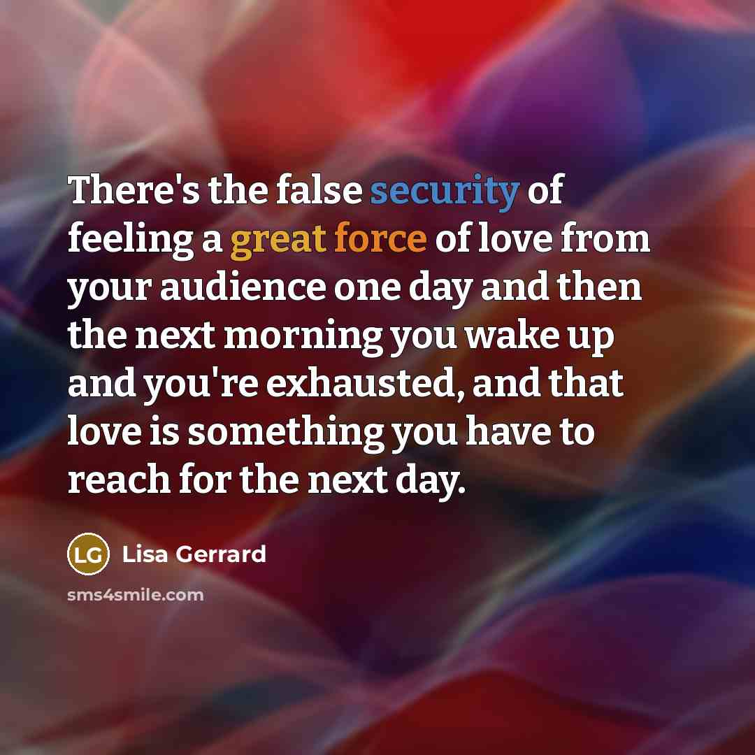 “There's the false security of feeling a great force of love from your audience one day and then the next morning you wake up and you're exhausted, and that love is something you have to reach for the next day.” quote by Lisa Gerrard