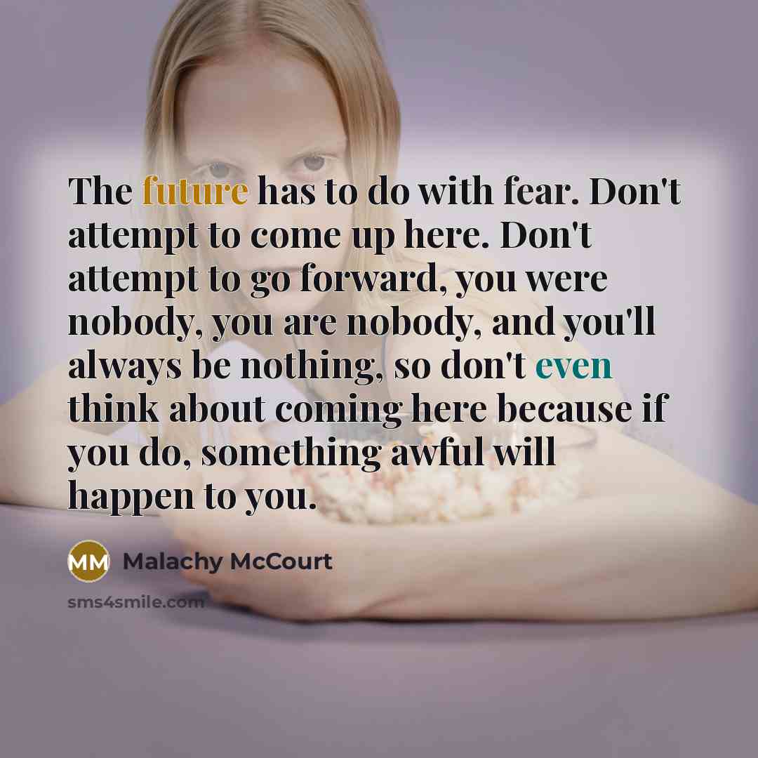 “The future has to do with fear. Don't attempt to come up here. Don't attempt to go forward, you were nobody, you are nobody, and you'll always be nothing, so don't even think about coming here because if you do, something awful will happen to you.” quote by Malachy McCourt