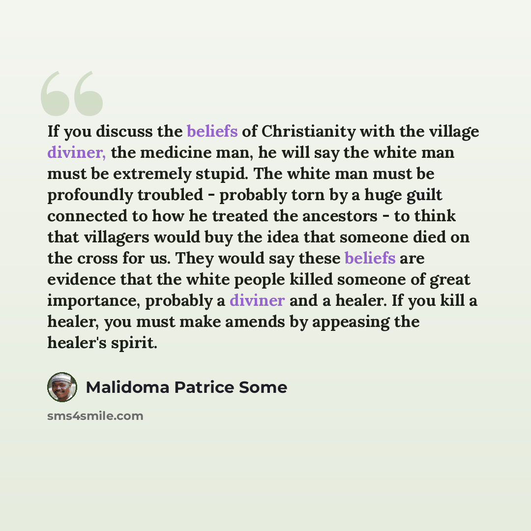 “If you discuss the beliefs of Christianity with the village diviner, the medicine man, he will say the white man must be extremely stupid. The white man must be profoundly troubled - probably torn by a huge guilt connected to how he treated the ancestors - to think that villagers would buy the…” quote by Malidoma Patrice Some
