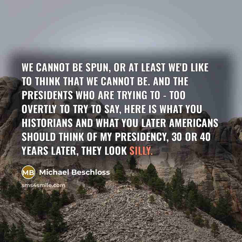 “We cannot be spun, or at least we'd like to think that we cannot be. And the presidents who are trying to - too overtly to try to say, here is what you historians and what you later Americans should think of my presidency, 30 or 40 years later, they look silly.” quote by Michael Beschloss