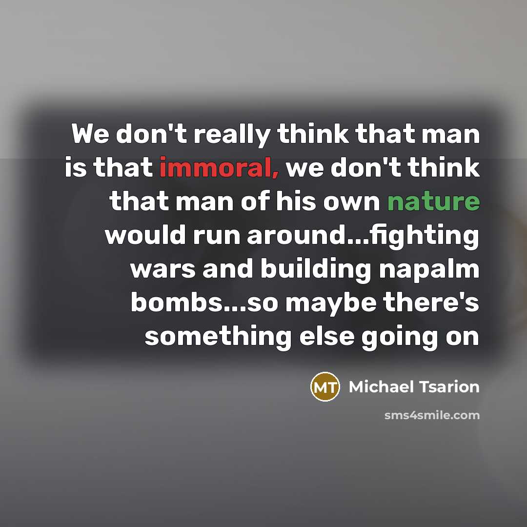 “We don't really think that man is that immoral, we don't think that man of his own nature would run around...fighting wars and building napalm bombs...so maybe there's something else going on” quote by Michael Tsarion