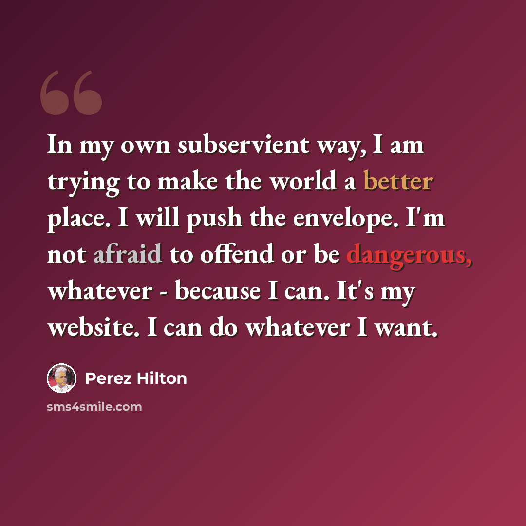 “In my own subservient way, I am trying to make the world a better place. I will push the envelope. I'm not afraid to offend or be dangerous, whatever - because I can. It's my website. I can do whatever I want.” quote by Perez Hilton