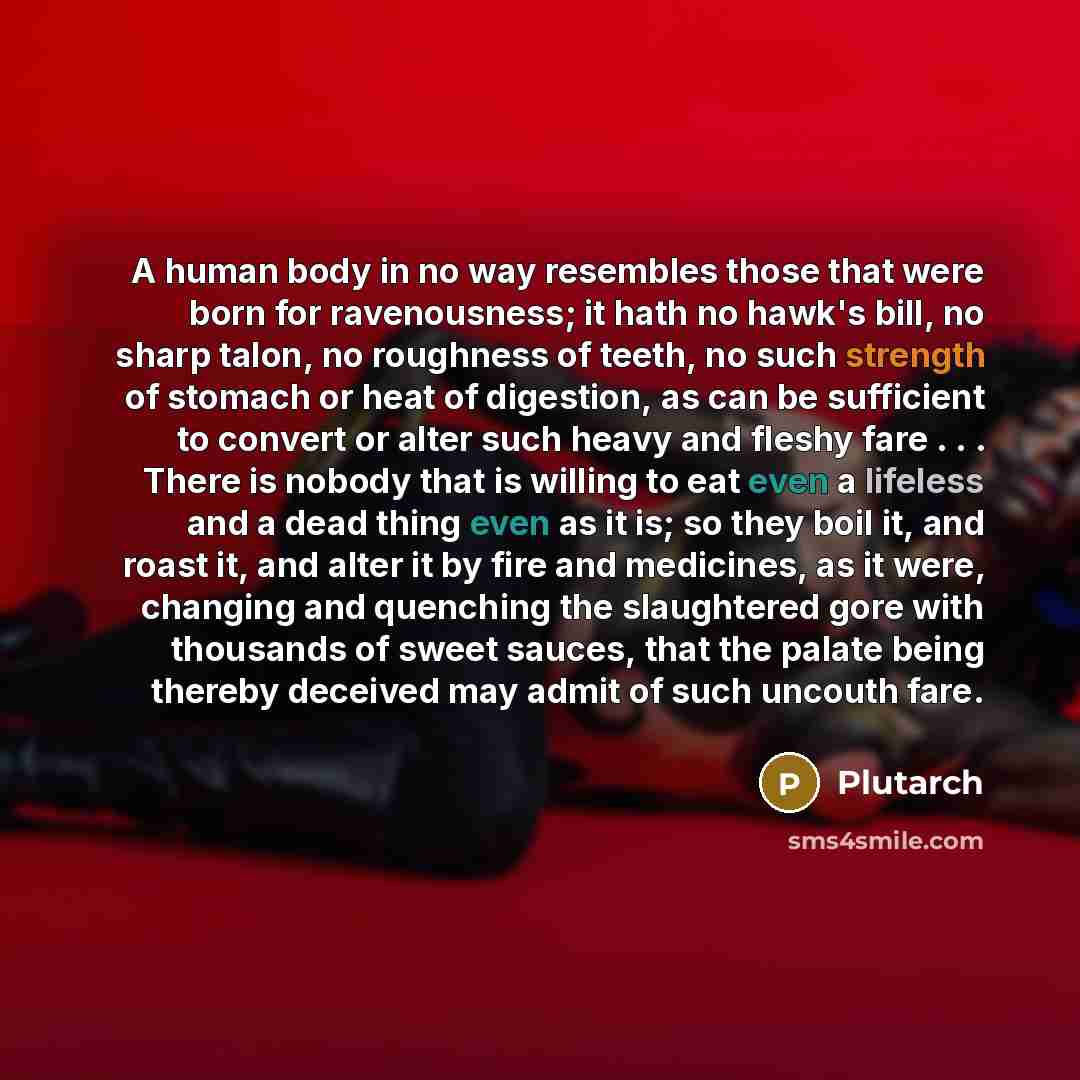 “A human body in no way resembles those that were born for ravenousness; it hath no hawk's bill, no sharp talon, no roughness of teeth, no such strength of stomach or heat of digestion, as can be sufficient to convert or alter such heavy and fleshy fare . . . There is nobody that is willing to eat…” quote by Plutarch