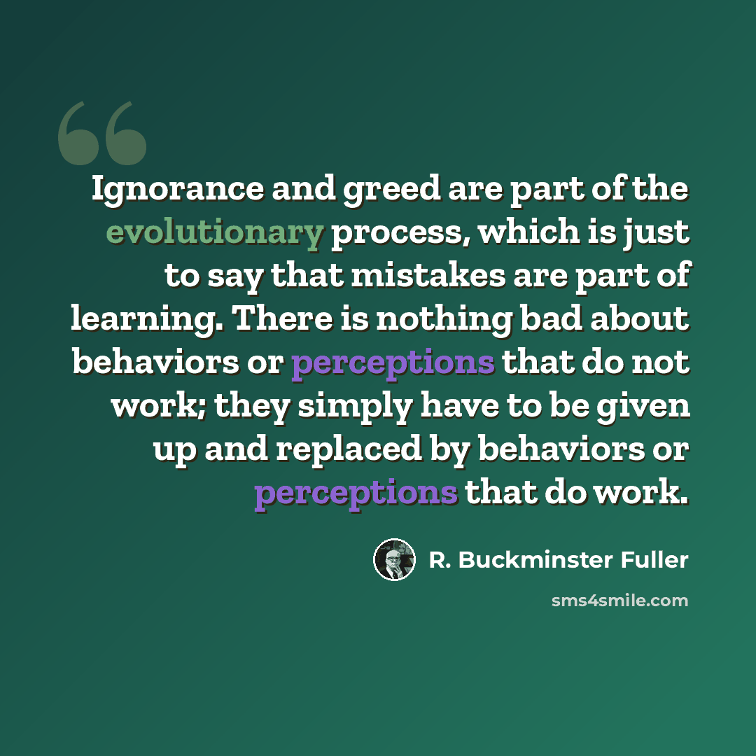 “Ignorance and greed are part of the evolutionary process, which is just to say that mistakes are part of learning. There is nothing bad about behaviors or perceptions that do not work; they simply have to be given up and replaced by behaviors or perceptions that do work.” quote by R. Buckminster Fuller