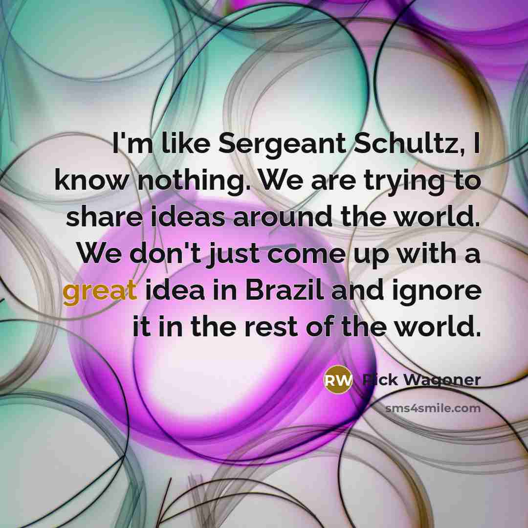 “I'm like Sergeant Schultz, I know nothing. We are trying to share ideas around the world. We don't just come up with a great idea in Brazil and ignore it in the rest of the world.” quote by Rick Wagoner