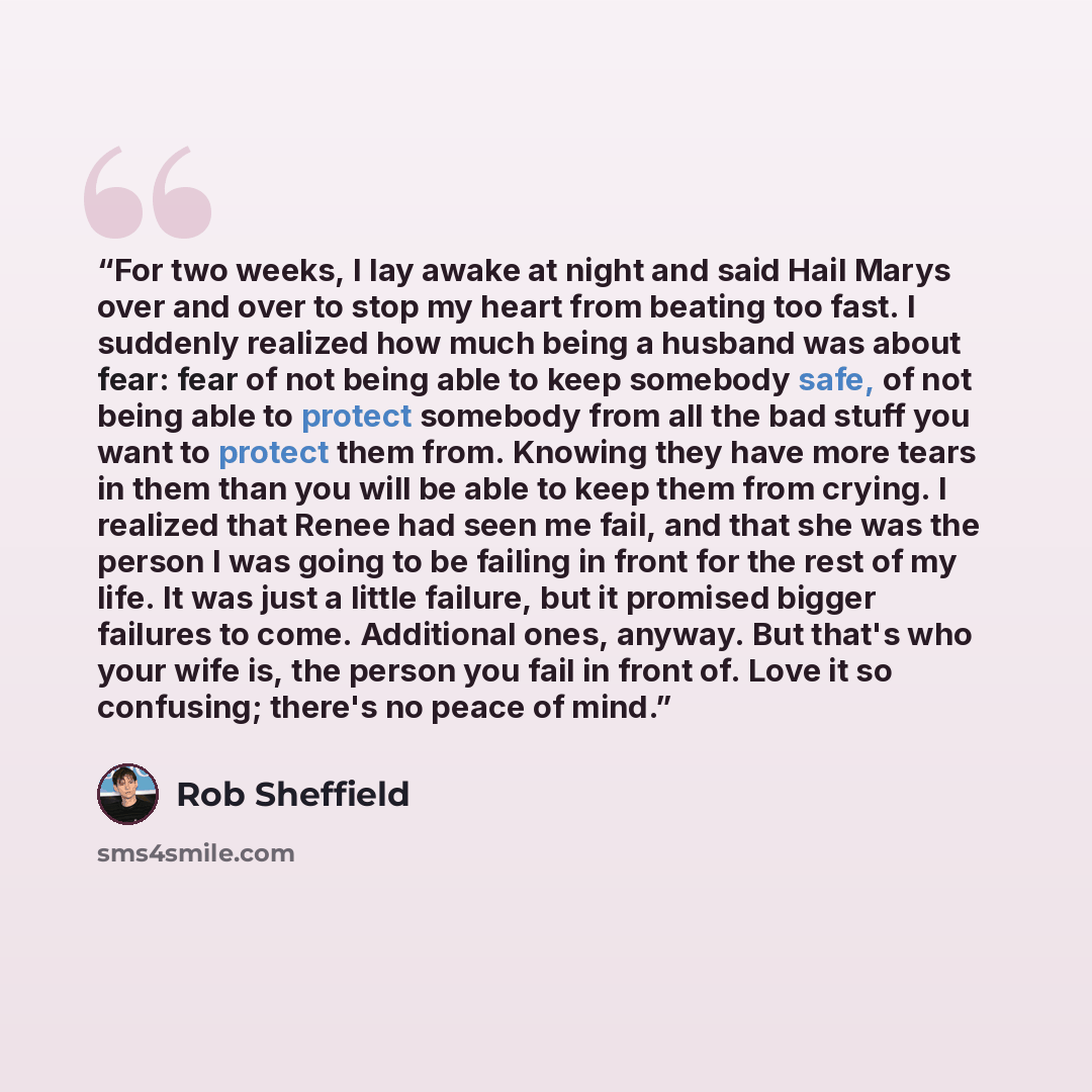“For two weeks, I lay awake at night and said Hail Marys over and over to stop my heart from beating too fast. I suddenly realized how much being a husband was about fear: fear of not being able to keep somebody safe, of not being able to protect somebody from all the bad stuff you want to protect…” quote by Rob Sheffield
