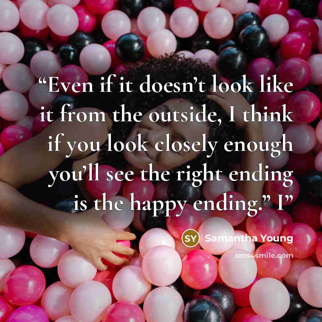“Even if it doesn’t look like it from the outside, I think if you look closely enough you’ll see the right ending is the happy ending.” I” quote by Samantha Young