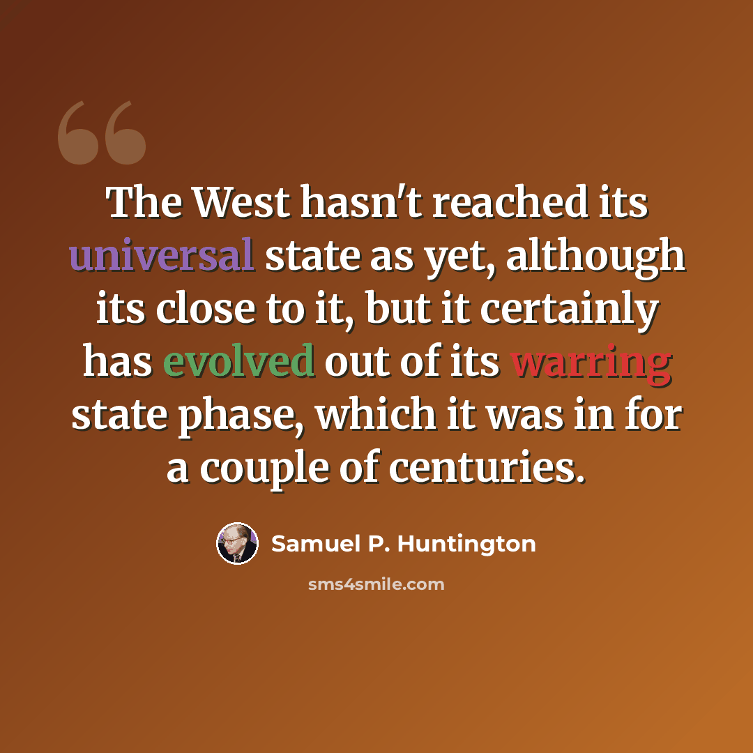 “The West hasn't reached its universal state as yet, although its close to it, but it certainly has evolved out of its warring state phase, which it was in for a couple of centuries.” quote by Samuel P. Huntington
