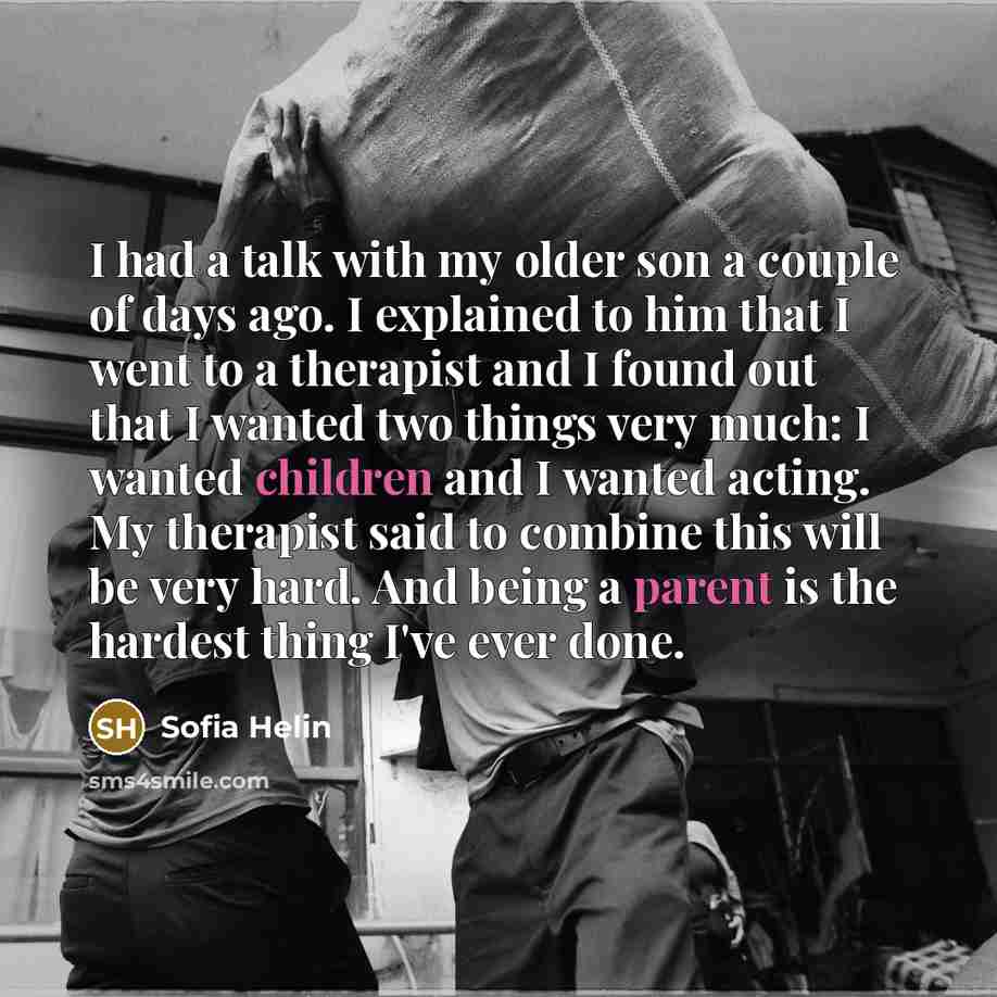 “I had a talk with my older son a couple of days ago. I explained to him that I went to a therapist and I found out that I wanted two things very much: I wanted children and I wanted acting. My therapist said to combine this will be very hard. And being a parent is the hardest thing I've ever done.” quote by Sofia Helin