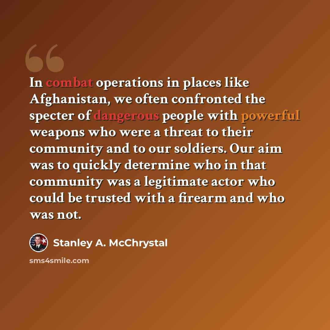 “In combat operations in places like Afghanistan, we often confronted the specter of dangerous people with powerful weapons who were a threat to their community and to our soldiers. Our aim was to quickly determine who in that community was a legitimate actor who could be trusted with a firearm and…” quote by Stanley A. McChrystal