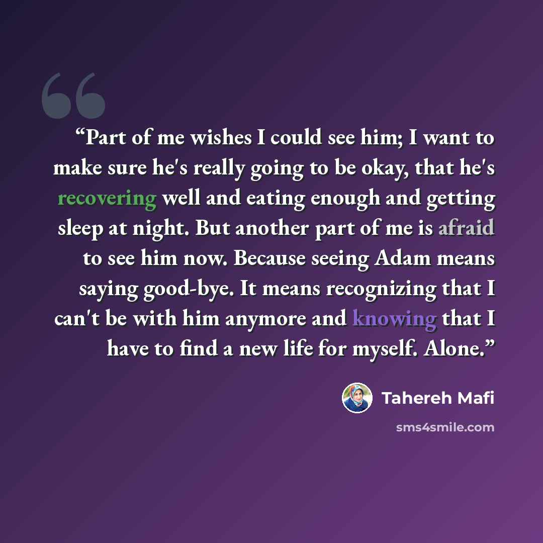 “Part of me wishes I could see him; I want to make sure he's really going to be okay, that he's recovering well and eating enough and getting sleep at night. But another part of me is afraid to see him now. Because seeing Adam means saying good-bye. It means recognizing that I can't be with him…” quote by Tahereh Mafi