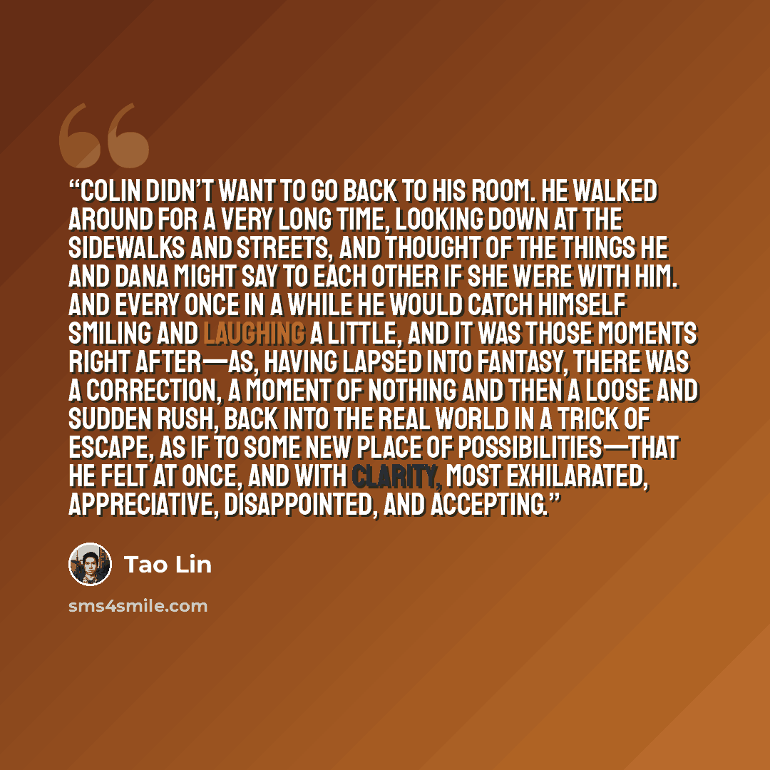 “Colin didn’t want to go back to his room. He walked around for a very long time, looking down at the sidewalks and streets, and thought of the things he and Dana might say to each other if she were with him. And every once in a while he would catch himself smiling and laughing a little, and it was…” quote by Tao Lin