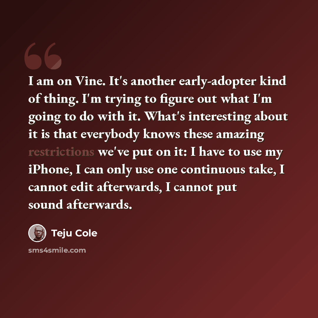 “I am on Vine. It's another early-adopter kind of thing. I'm trying to figure out what I'm going to do with it. What's interesting about it is that everybody knows these amazing restrictions we've put on it: I have to use my iPhone, I can only use one continuous take, I cannot edit afterwards, I…” quote by Teju Cole