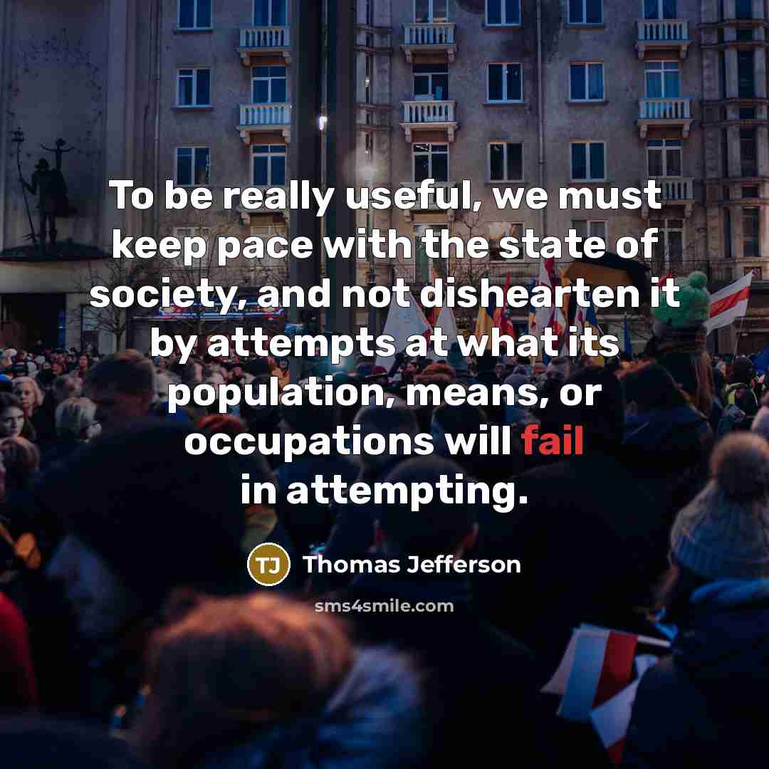 “To be really useful, we must keep pace with the state of society, and not dishearten it by attempts at what its population, means, or occupations will fail in attempting.” quote by Thomas Jefferson