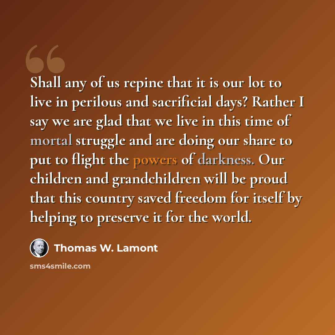 “Shall any of us repine that it is our lot to live in perilous and sacrificial days? Rather I say we are glad that we live in this time of mortal struggle and are doing our share to put to flight the powers of darkness. Our children and grandchildren will be proud that this country saved freedom…” quote by Thomas W. Lamont