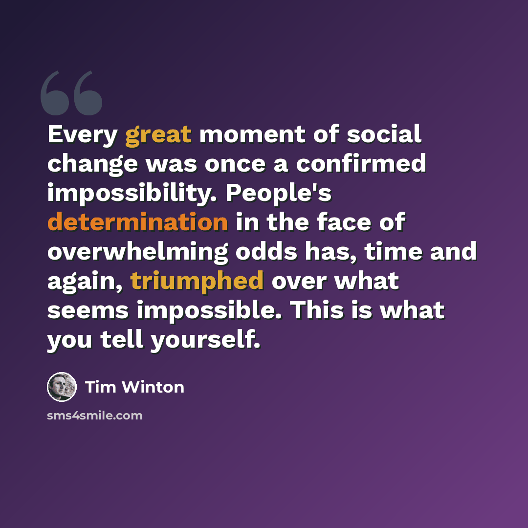“Every great moment of social change was once a confirmed impossibility. People's determination in the face of overwhelming odds has, time and again, triumphed over what seems impossible. This is what you tell yourself.” quote by Tim Winton