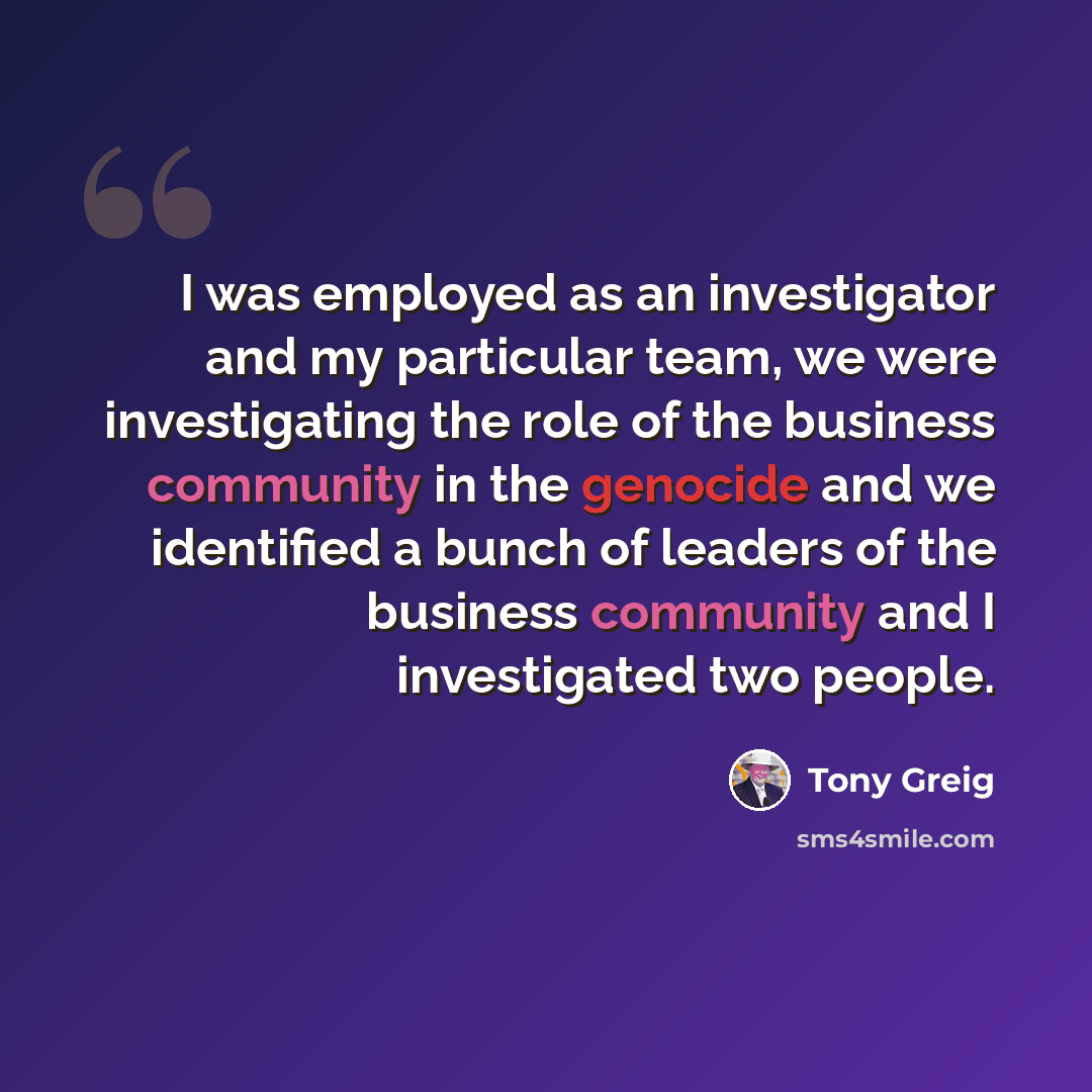 “I was employed as an investigator and my particular team, we were investigating the role of the business community in the genocide and we identified a bunch of leaders of the business community and I investigated two people.” quote by Tony Greig