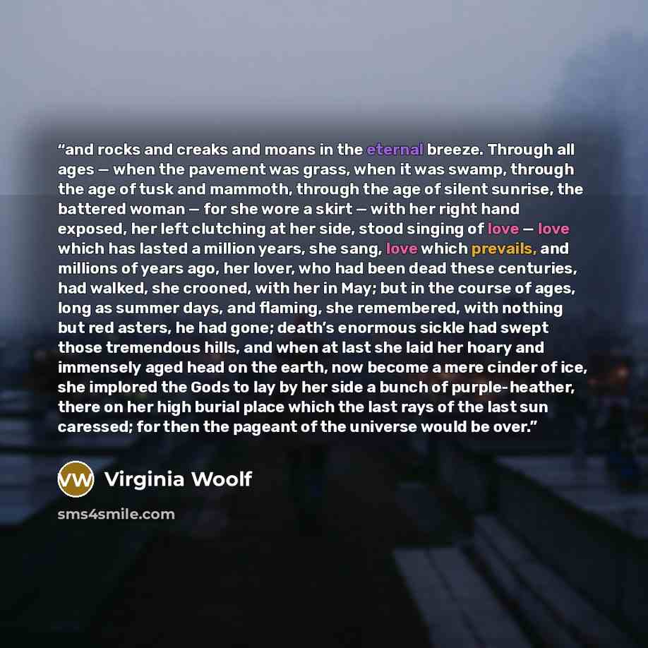 “and rocks and creaks and moans in the eternal breeze. Through all ages — when the pavement was grass, when it was swamp, through the age of tusk and mammoth, through the age of silent sunrise, the battered woman — for she wore a skirt — with her right hand exposed, her left clutching at her side…” quote by Virginia Woolf