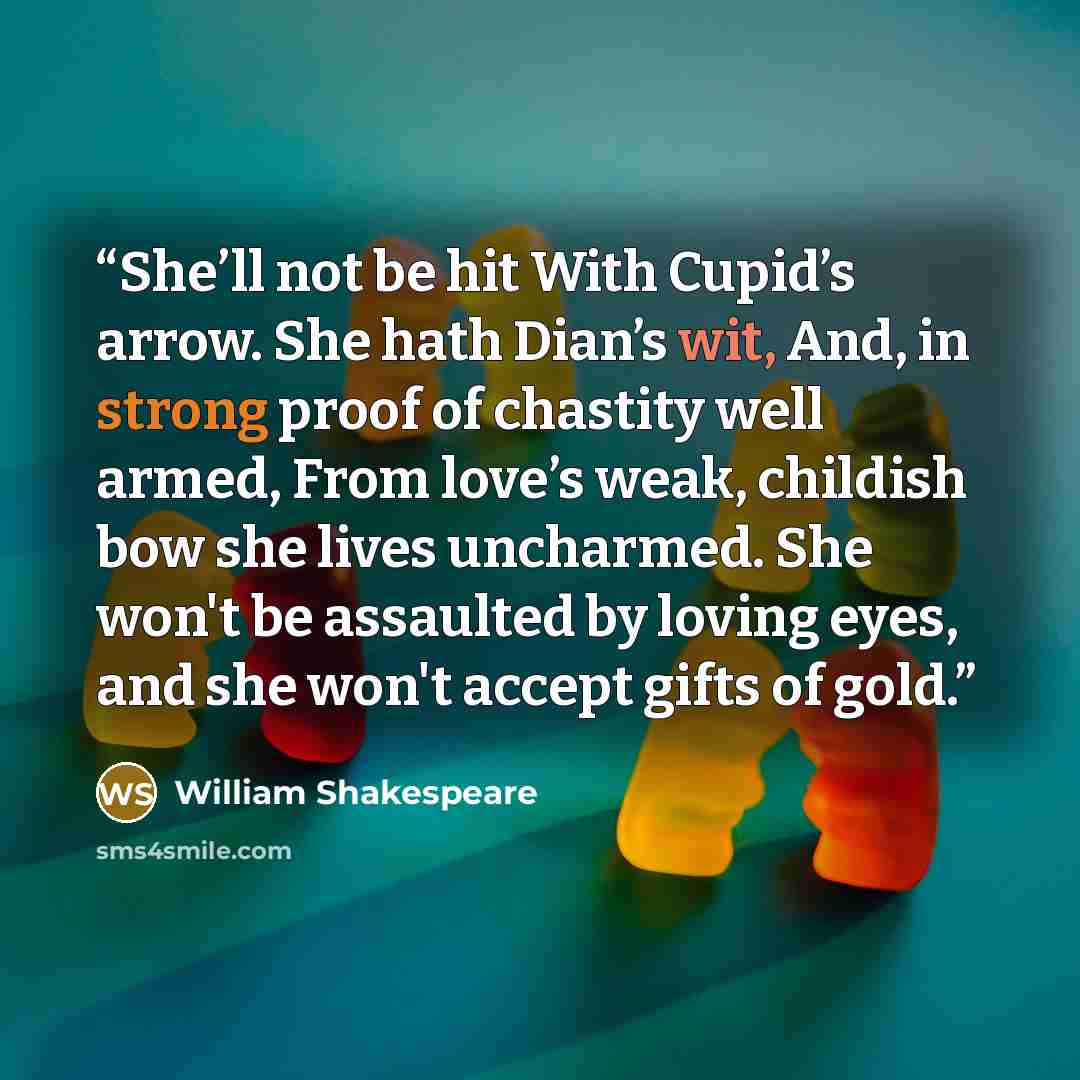“She’ll not be hit With Cupid’s arrow. She hath Dian’s wit, And, in strong proof of chastity well armed, From love’s weak, childish bow she lives uncharmed. She won't be assaulted by loving eyes, and she won't accept gifts of gold.” quote by William Shakespeare