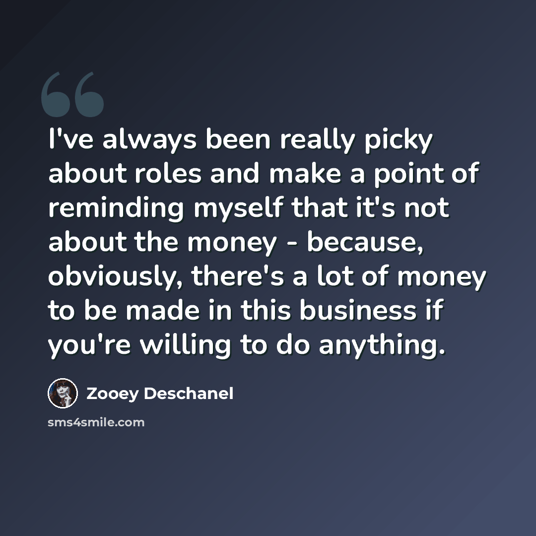 “I've always been really picky about roles and make a point of reminding myself that it's not about the money - because, obviously, there's a lot of money to be made in this business if you're willing to do anything.” quote by Zooey Deschanel