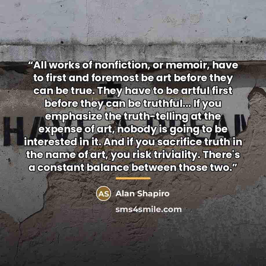 “All works of nonfiction, or memoir, have to first and foremost be art before they can be true. They have to be artful first before they can be truthful... If you emphasize the truth-telling at the expense of art, nobody is going to be interested in it. And if you sacrifice truth in the name of…” quote by Alan Shapiro