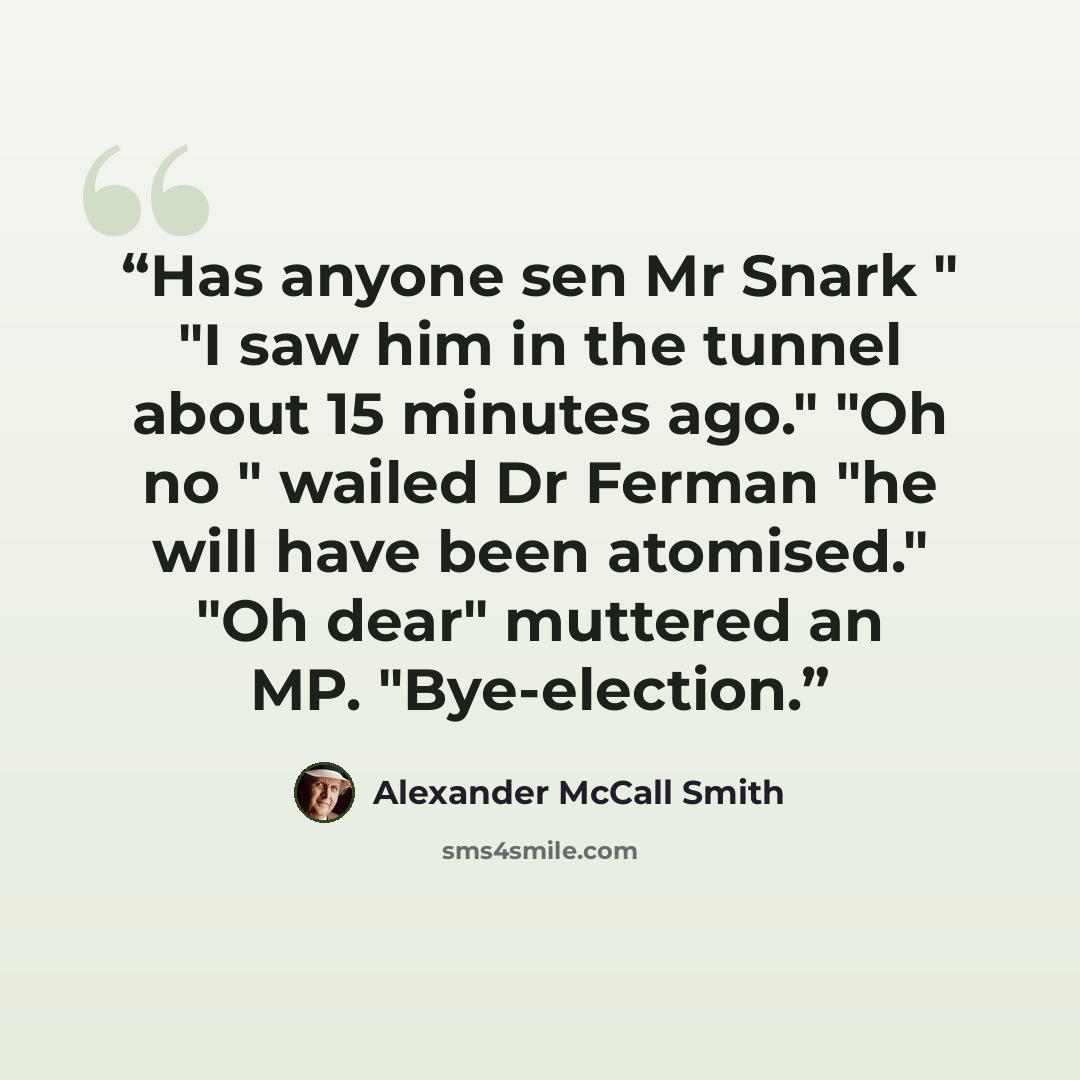 “Has anyone sen Mr Snark " "I saw him in the tunnel about 15 minutes ago." "Oh no " wailed Dr Ferman "he will have been atomised." "Oh dear" muttered an MP. "Bye-election.” quote by Alexander McCall Smith