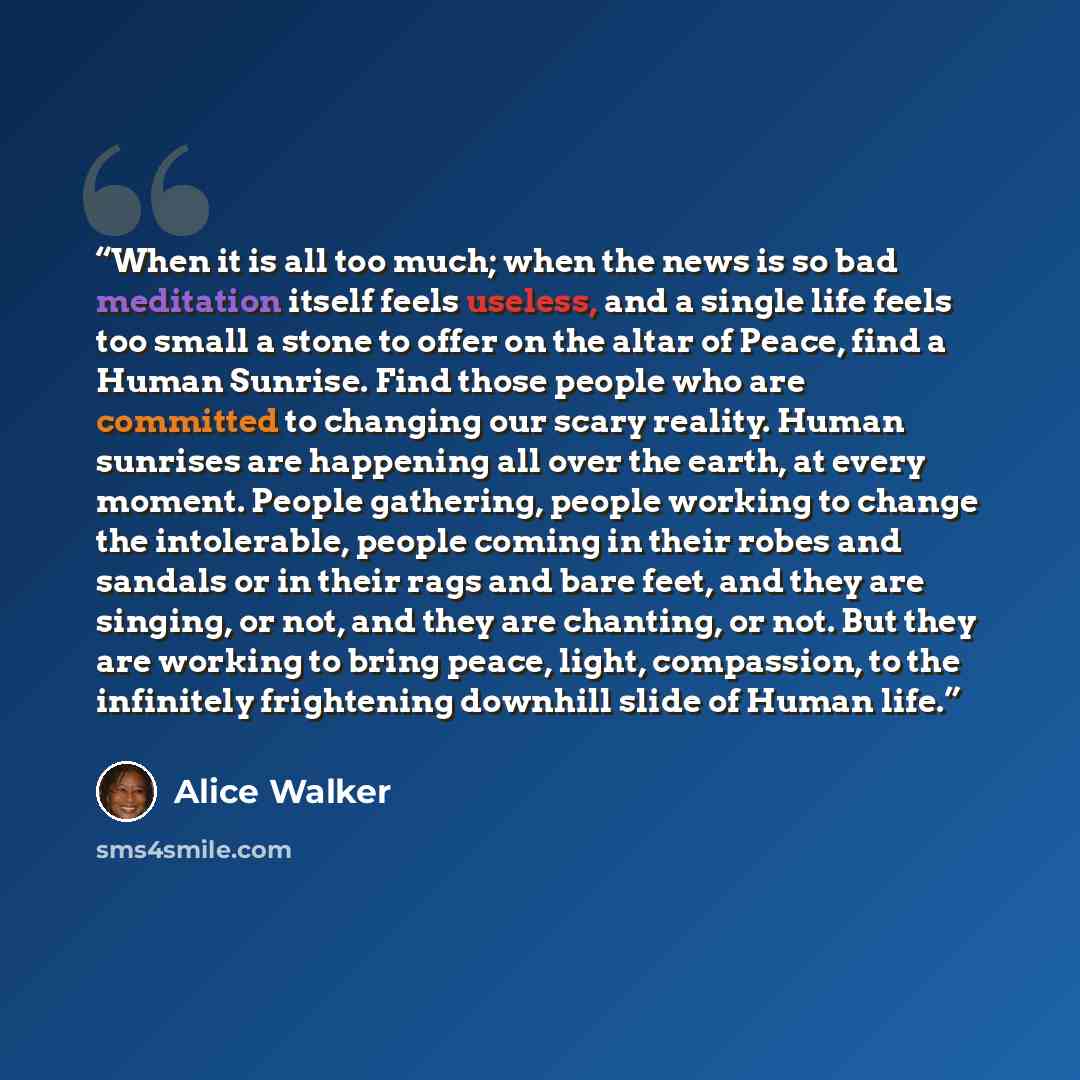 “When it is all too much; when the news is so bad meditation itself feels useless, and a single life feels too small a stone to offer on the altar of Peace, find a Human Sunrise. Find those people who are committed to changing our scary reality. Human sunrises are happening all over the earth, at…” quote by Alice Walker