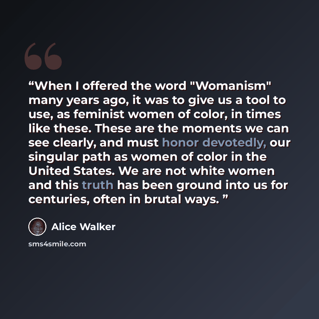 “When I offered the word "Womanism" many years ago, it was to give us a tool to use, as feminist women of color, in times like these. These are the moments we can see clearly, and must honor devotedly, our singular path as women of color in the United States. We are not white women and this truth…” quote by Alice Walker