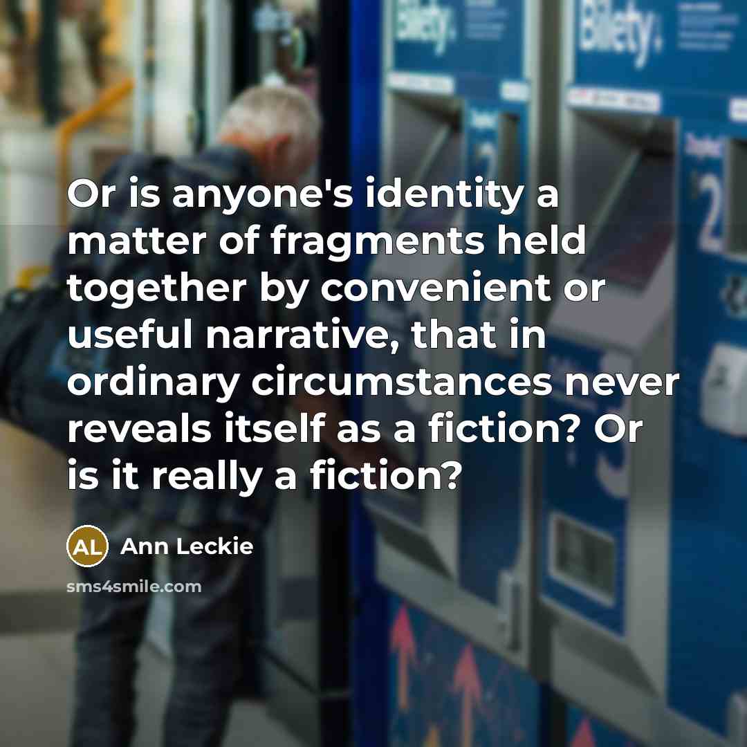 “Or is anyone's identity a matter of fragments held together by convenient or useful narrative, that in ordinary circumstances never reveals itself as a fiction? Or is it really a fiction?” quote by Ann Leckie