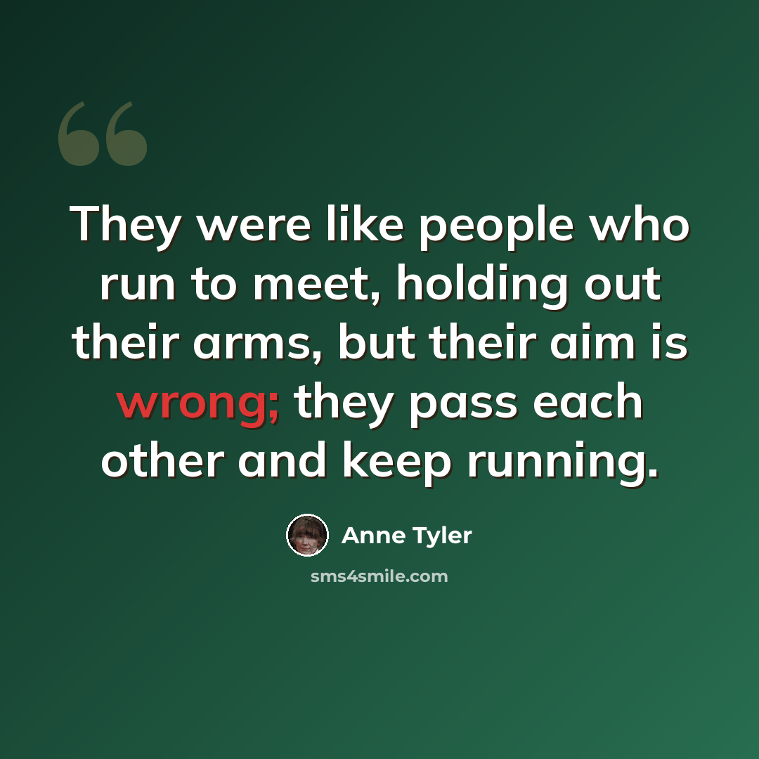 “They were like people who run to meet, holding out their arms, but their aim is wrong; they pass each other and keep running.” quote by Anne Tyler