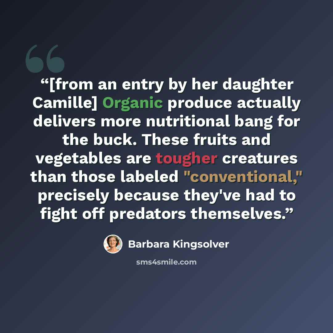 “[from an entry by her daughter Camille] Organic produce actually delivers more nutritional bang for the buck. These fruits and vegetables are tougher creatures than those labeled "conventional," precisely because they've had to fight off predators themselves.” quote by Barbara Kingsolver