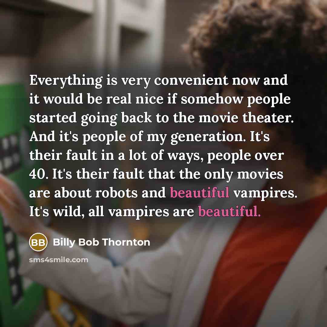 “Everything is very convenient now and it would be real nice if somehow people started going back to the movie theater. And it's people of my generation. It's their fault in a lot of ways, people over 40. It's their fault that the only movies are about robots and beautiful vampires. It's wild, all…” quote by Billy Bob Thornton