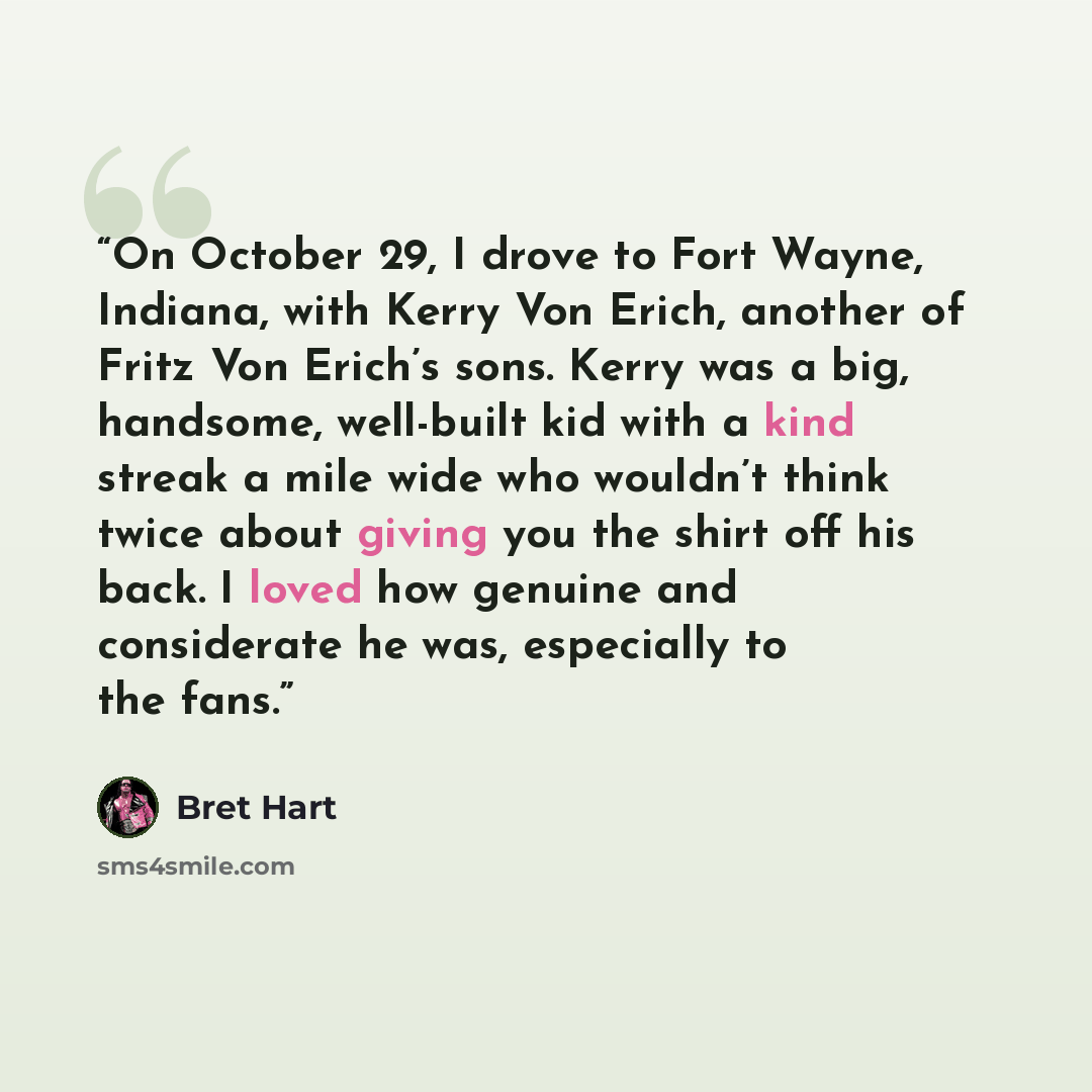 “On October 29, I drove to Fort Wayne, Indiana, with Kerry Von Erich, another of Fritz Von Erich’s sons. Kerry was a big, handsome, well-built kid with a kind streak a mile wide who wouldn’t think twice about giving you the shirt off his back. I loved how genuine and considerate he was, especially…” quote by Bret Hart