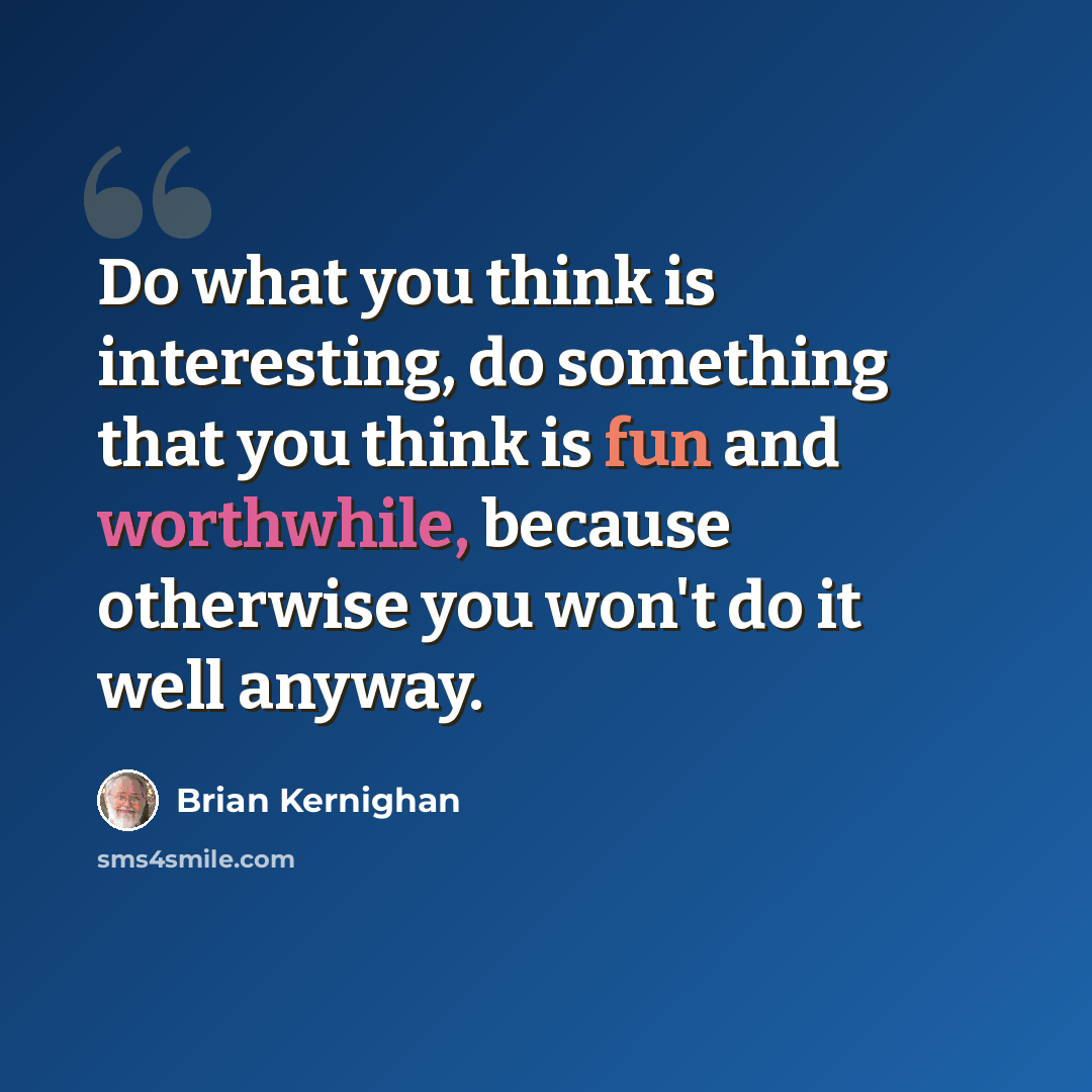 “Do what you think is interesting, do something that you think is fun and worthwhile, because otherwise you won't do it well anyway.” quote by Brian Kernighan