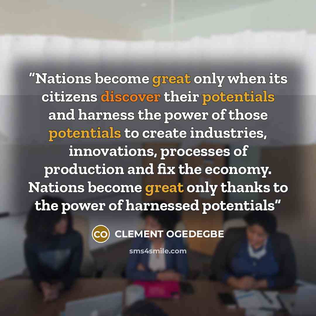 “Nations become great only when its citizens discover their potentials and harness the power of those potentials to create industries, innovations, processes of production and fix the economy. Nations become great only thanks to the power of harnessed potentials” quote by CLEMENT OGEDEGBE