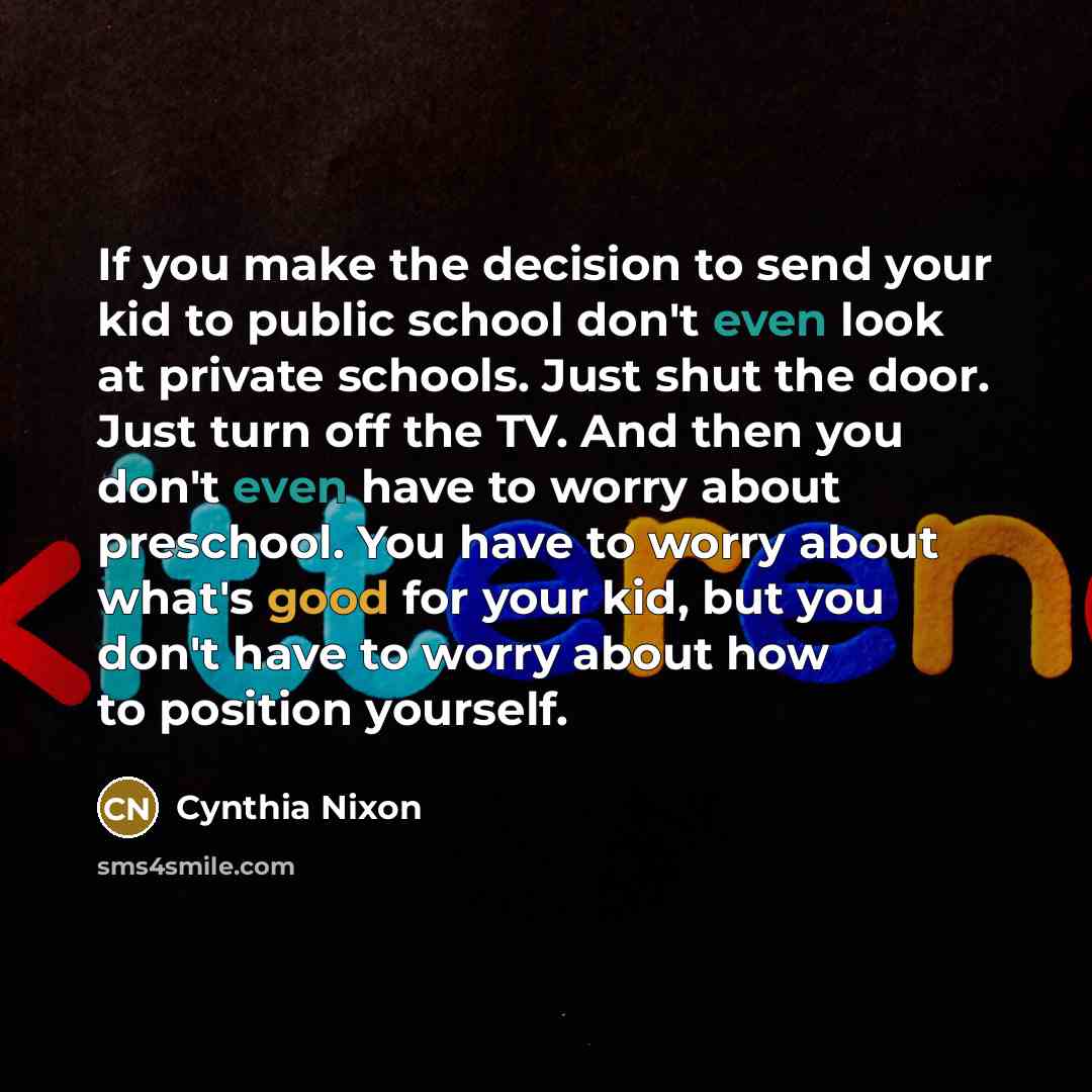 “If you make the decision to send your kid to public school don't even look at private schools. Just shut the door. Just turn off the TV. And then you don't even have to worry about preschool. You have to worry about what's good for your kid, but you don't have to worry about how to position…” quote by Cynthia Nixon
