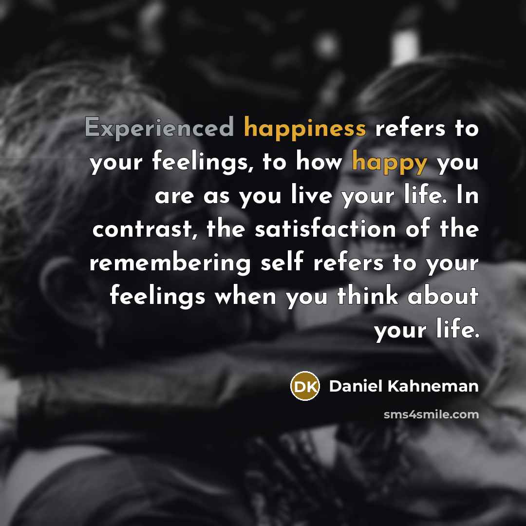 “Experienced happiness refers to your feelings, to how happy you are as you live your life. In contrast, the satisfaction of the remembering self refers to your feelings when you think about your life.” quote by Daniel Kahneman