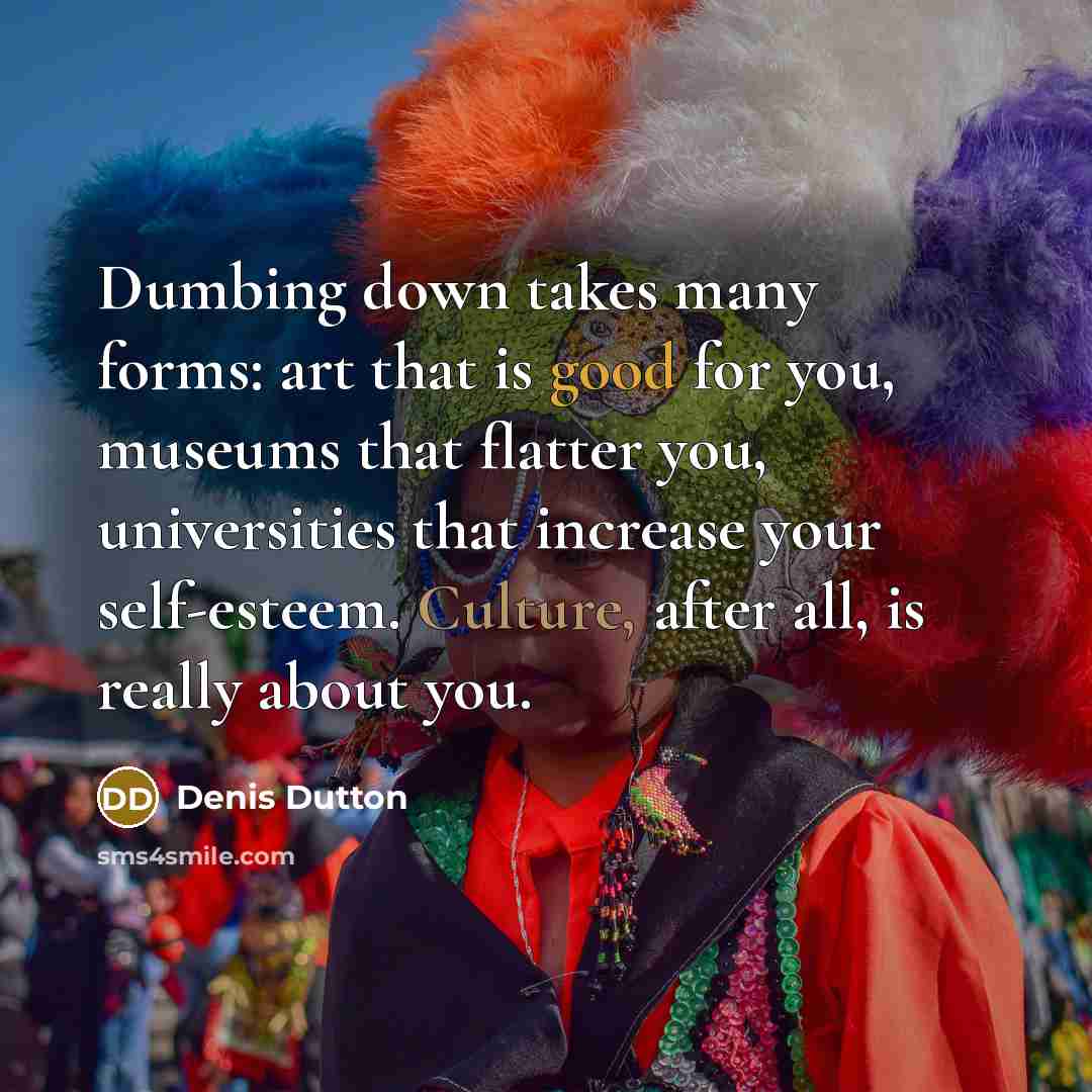“Dumbing down takes many forms: art that is good for you, museums that flatter you, universities that increase your self-esteem. Culture, after all, is really about you.” quote by Denis Dutton