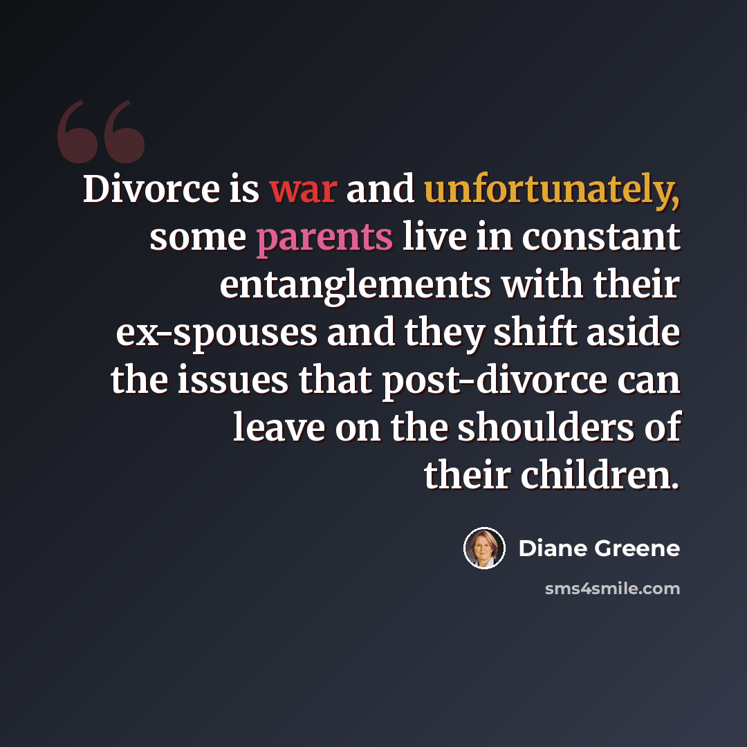 “Divorce is war and unfortunately, some parents live in constant entanglements with their ex-spouses and they shift aside the issues that post-divorce can leave on the shoulders of their children.” quote by Diane Greene