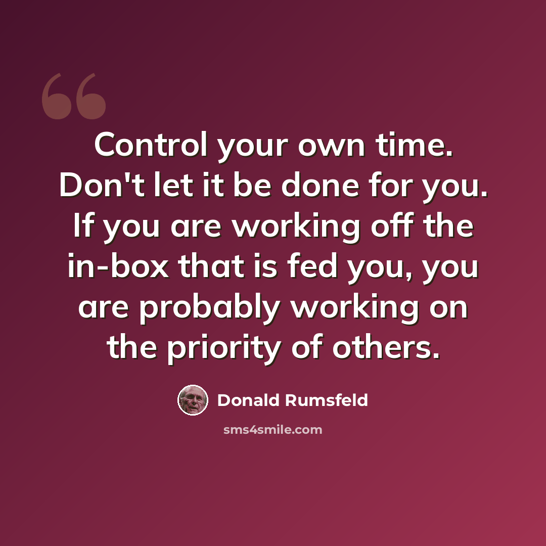 “Control your own time. Don't let it be done for you. If you are working off the in-box that is fed you, you are probably working on the priority of others.” quote by Donald Rumsfeld