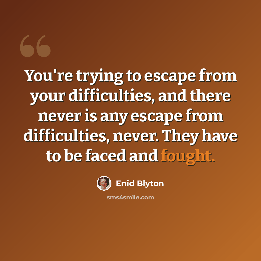 “You're trying to escape from your difficulties, and there never is any escape from difficulties, never. They have to be faced and fought.” quote by Enid Blyton