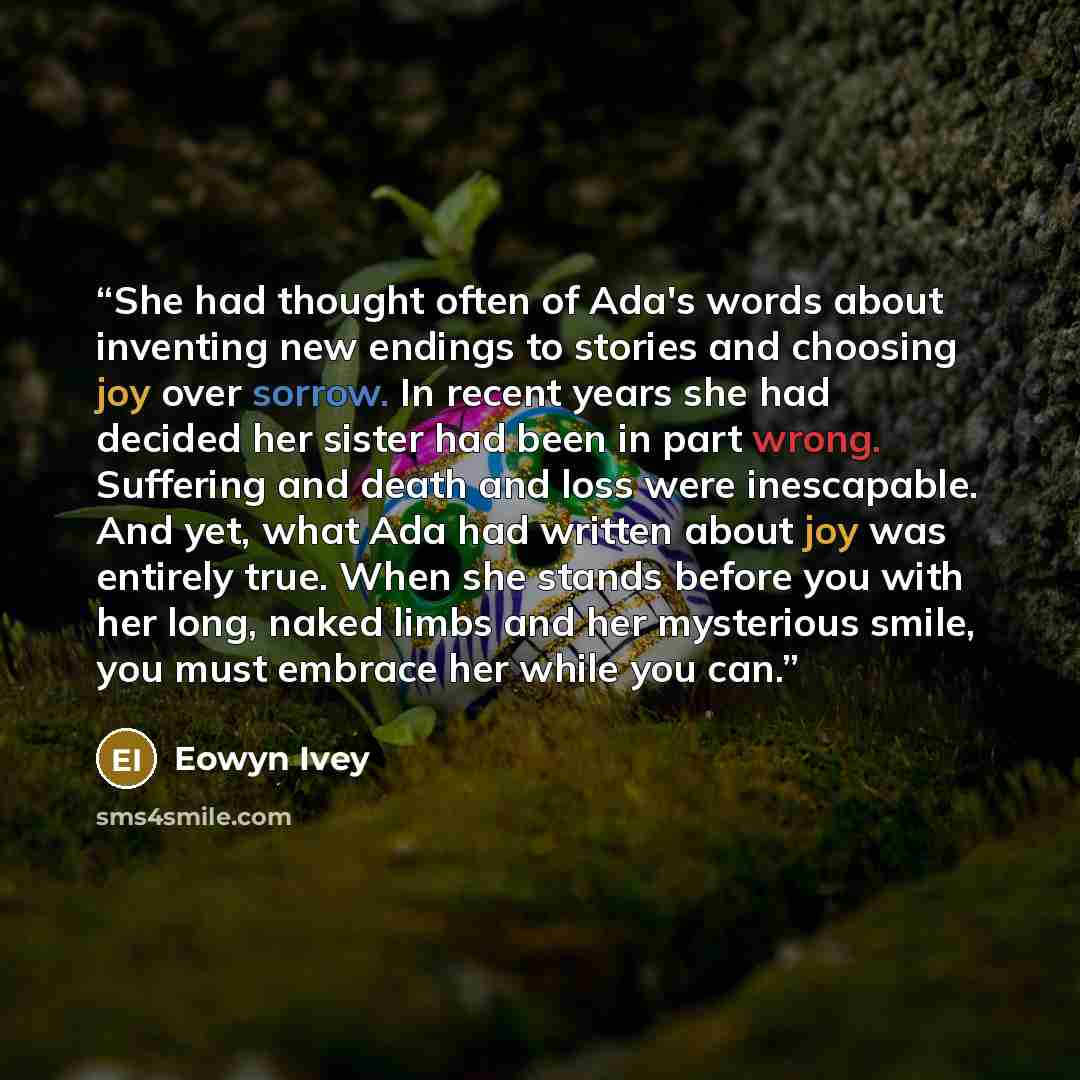 “She had thought often of Ada's words about inventing new endings to stories and choosing joy over sorrow. In recent years she had decided her sister had been in part wrong. Suffering and death and loss were inescapable. And yet, what Ada had written about joy was entirely true. When she stands…” quote by Eowyn Ivey