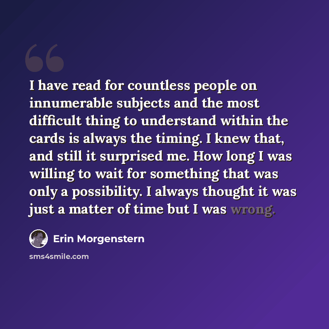“I have read for countless people on innumerable subjects and the most difficult thing to understand within the cards is always the timing. I knew that, and still it surprised me. How long I was willing to wait for something that was only a possibility. I always thought it was just a matter of time…” quote by Erin Morgenstern