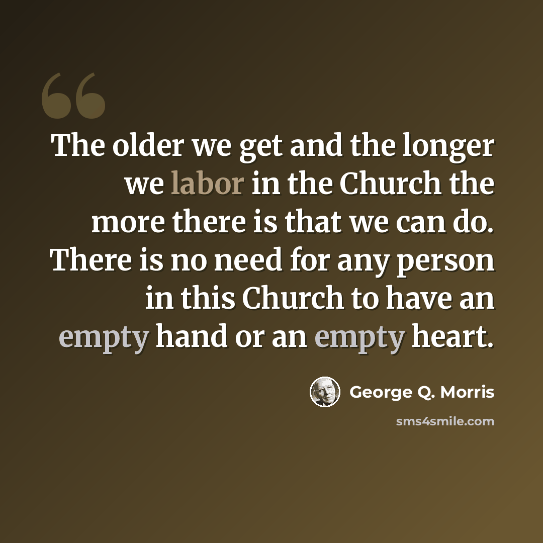 “The older we get and the longer we labor in the Church the more there is that we can do. There is no need for any person in this Church to have an empty hand or an empty heart.” quote by George Q. Morris