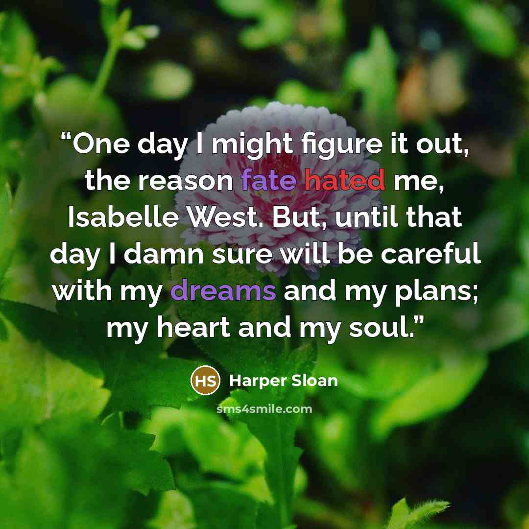 “One day I might figure it out, the reason fate hated me, Isabelle West. But, until that day I damn sure will be careful with my dreams and my plans; my heart and my soul.” quote by Harper Sloan