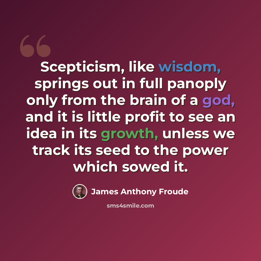 “Scepticism, like wisdom, springs out in full panoply only from the brain of a god, and it is little profit to see an idea in its growth, unless we track its seed to the power which sowed it.” quote by James Anthony Froude